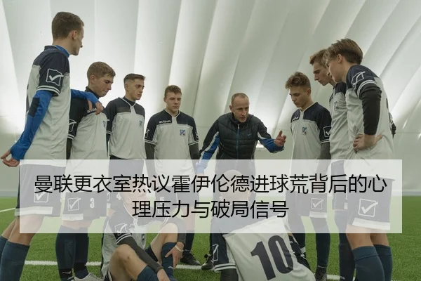 曼联更衣室热议霍伊伦德进球荒背后的心理压力与破局信号