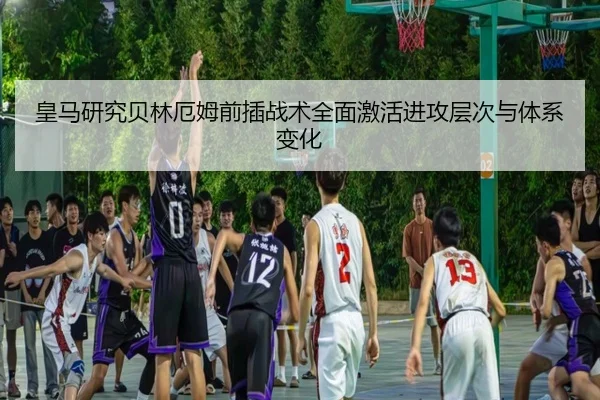 皇马研究贝林厄姆前插战术全面激活进攻层次与体系变化