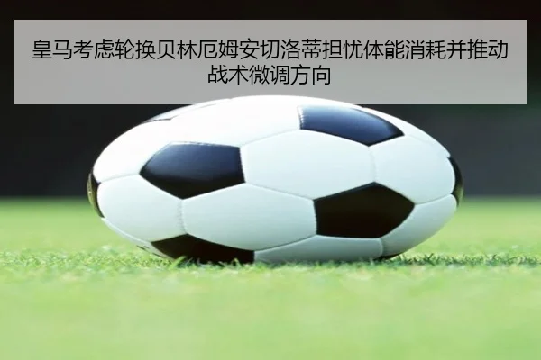 皇马考虑轮换贝林厄姆安切洛蒂担忧体能消耗并推动战术微调方向